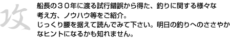 船長の３０年に渡る試行錯誤から得た、釣りに関する様々な考え方、ノウハウ等をご紹介。じっくり腰を据えて読んでみて下さい。明日の釣りへのささやかなヒントになるかも知れません。
